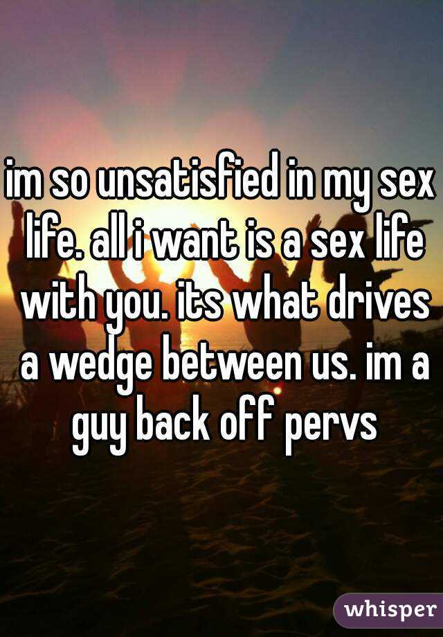 im so unsatisfied in my sex life. all i want is a sex life with you. its what drives a wedge between us. im a guy back off pervs