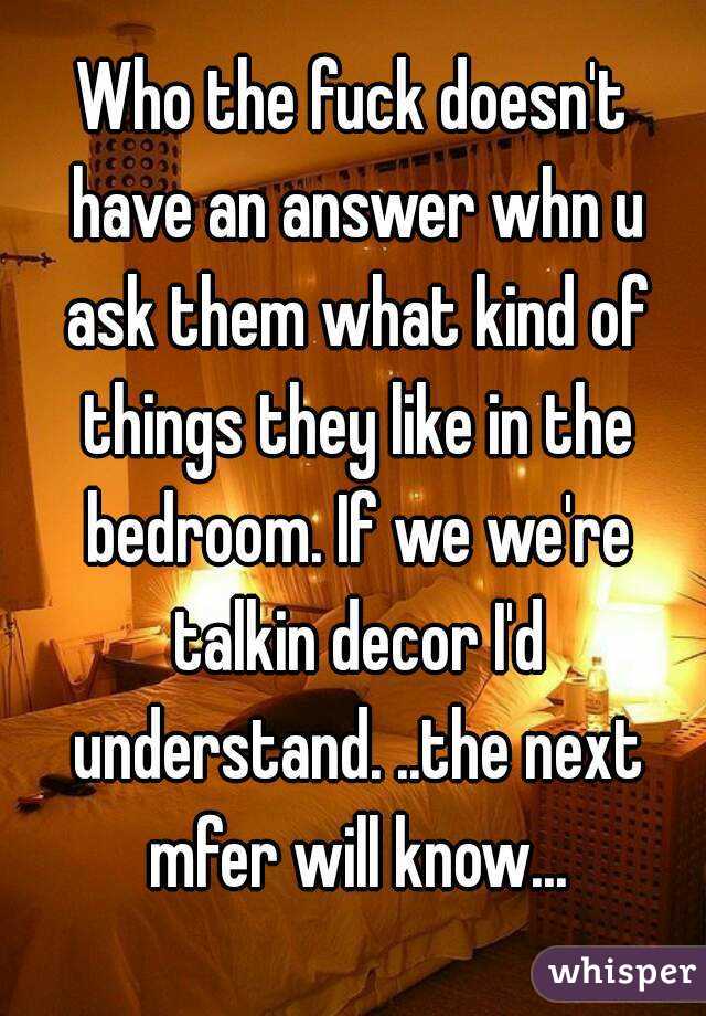 Who the fuck doesn't have an answer whn u ask them what kind of things they like in the bedroom. If we we're talkin decor I'd understand. ..the next mfer will know...