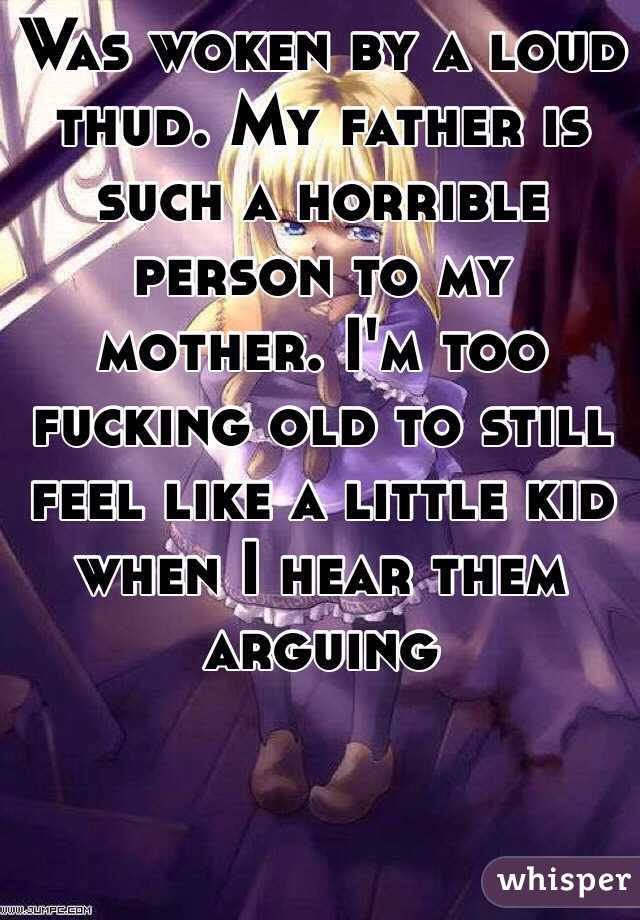 Was woken by a loud thud. My father is such a horrible person to my mother. I'm too fucking old to still feel like a little kid when I hear them arguing 