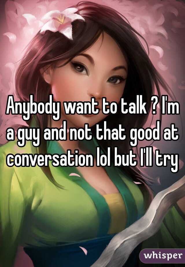 Anybody want to talk ? I'm a guy and not that good at conversation lol but I'll try