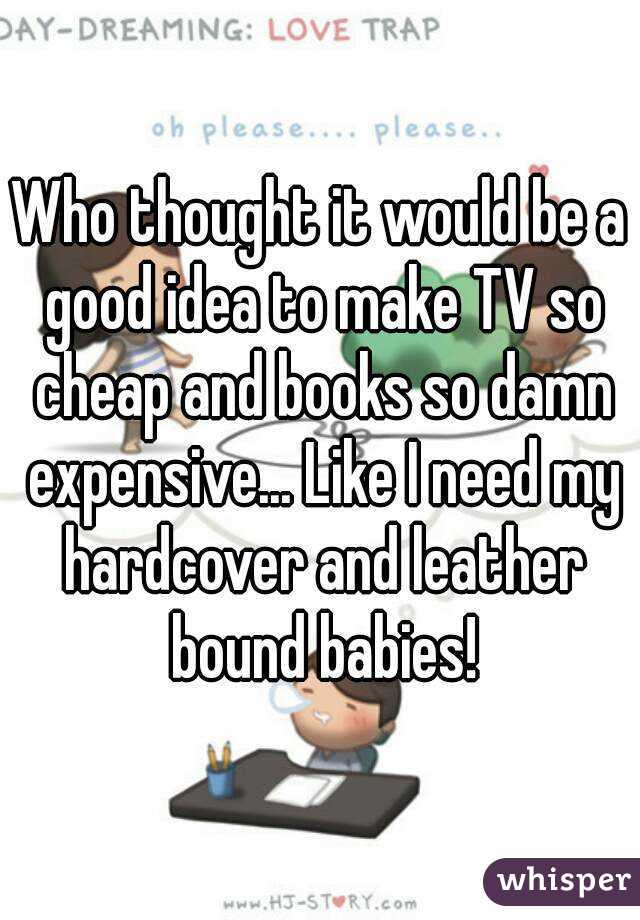 Who thought it would be a good idea to make TV so cheap and books so damn expensive... Like I need my hardcover and leather bound babies!
