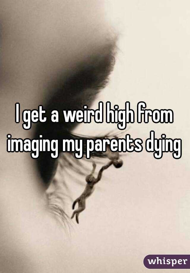 I get a weird high from imaging my parents dying 