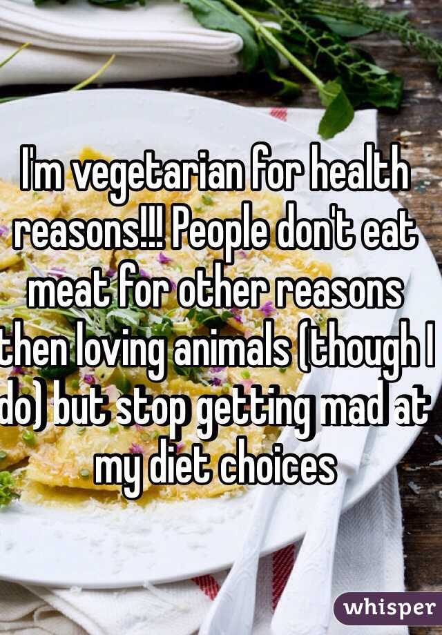I'm vegetarian for health reasons!!! People don't eat meat for other reasons then loving animals (though I do) but stop getting mad at my diet choices 