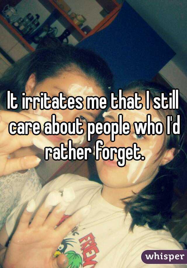 It irritates me that I still care about people who I'd rather forget.
