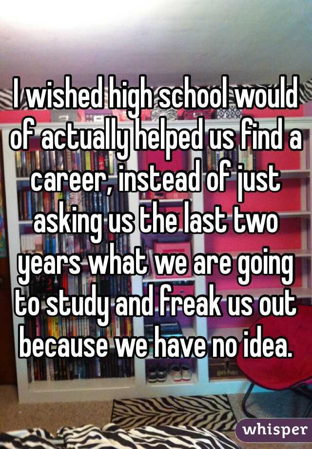 I wished high school would of actually helped us find a career, instead of just asking us the last two years what we are going to study and freak us out because we have no idea.