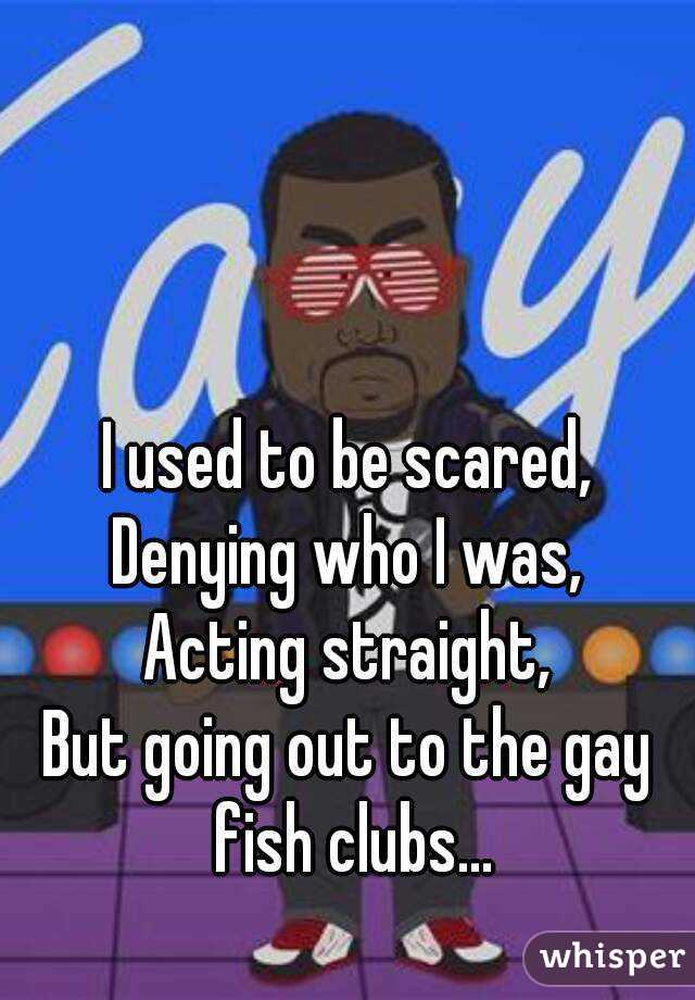 I used to be scared,
Denying who I was,
Acting straight,
But going out to the gay fish clubs...