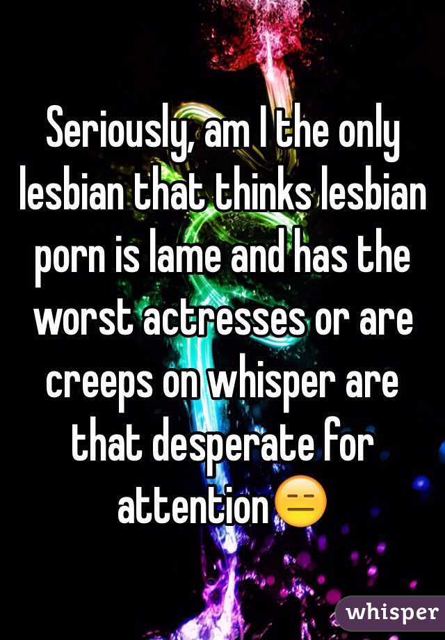 Seriously, am I the only lesbian that thinks lesbian porn is lame and has the worst actresses or are creeps on whisper are that desperate for attention😑