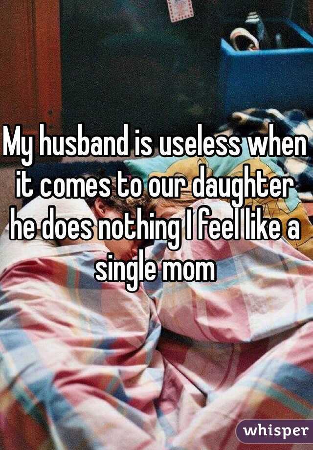 My husband is useless when it comes to our daughter he does nothing I feel like a single mom