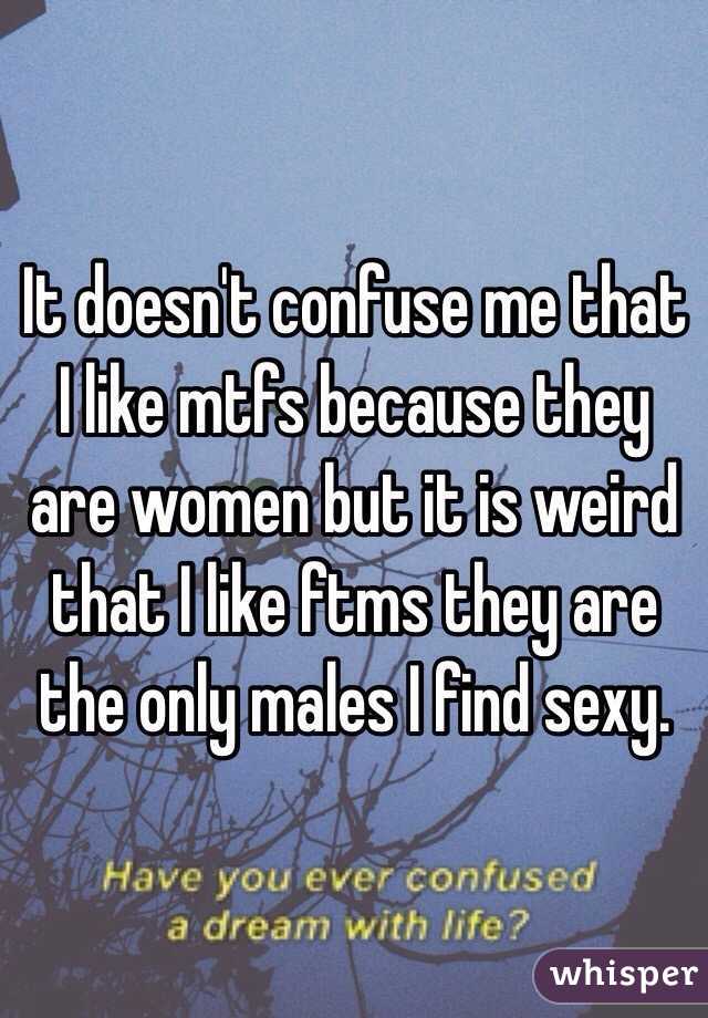 It doesn't confuse me that I like mtfs because they are women but it is weird that I like ftms they are the only males I find sexy. 