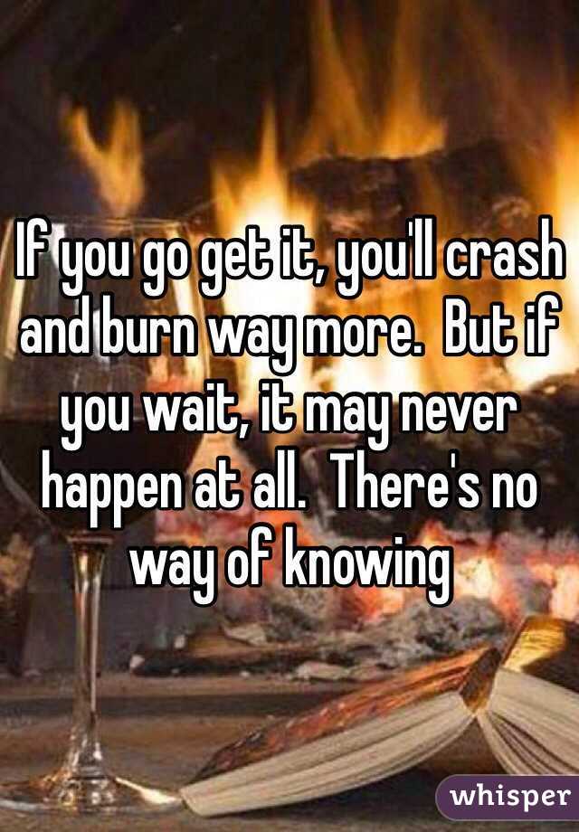 If you go get it, you'll crash and burn way more.  But if you wait, it may never happen at all.  There's no way of knowing