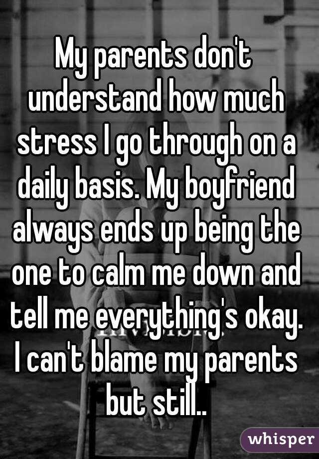 My parents don't understand how much stress I go through on a daily basis. My boyfriend always ends up being the one to calm me down and tell me everything's okay. I can't blame my parents but still..