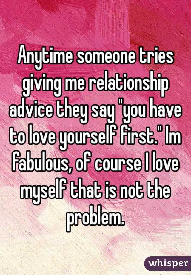 Anytime someone tries giving me relationship advice they say "you have to love yourself first." Im fabulous, of course I love myself that is not the problem.