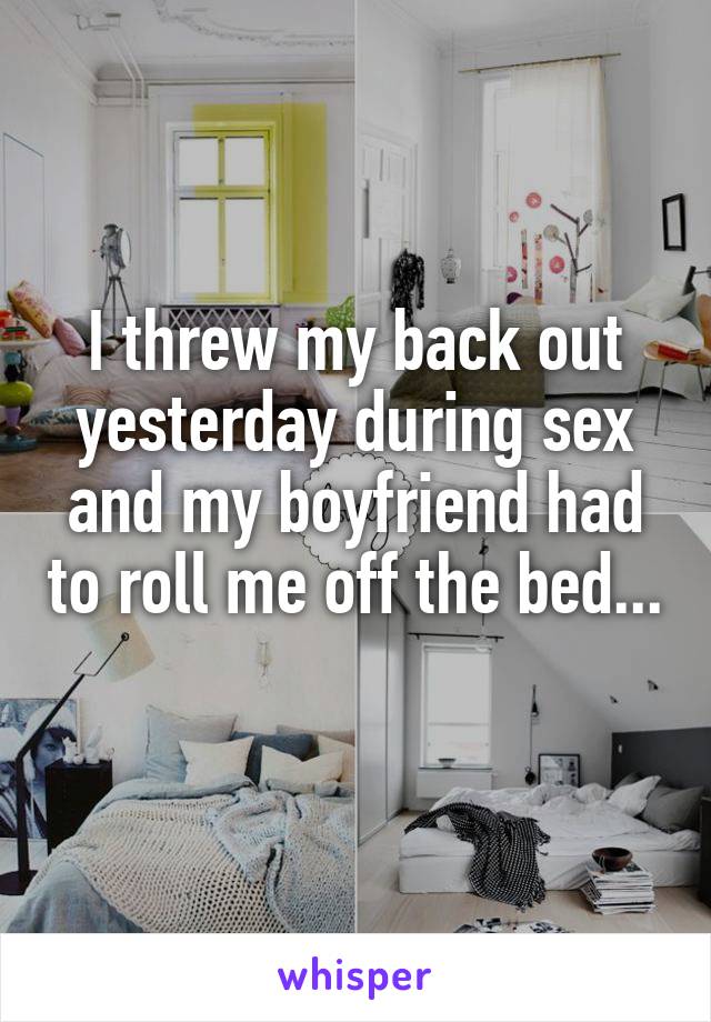 I threw my back out yesterday during sex and my boyfriend had to roll me off the bed... 