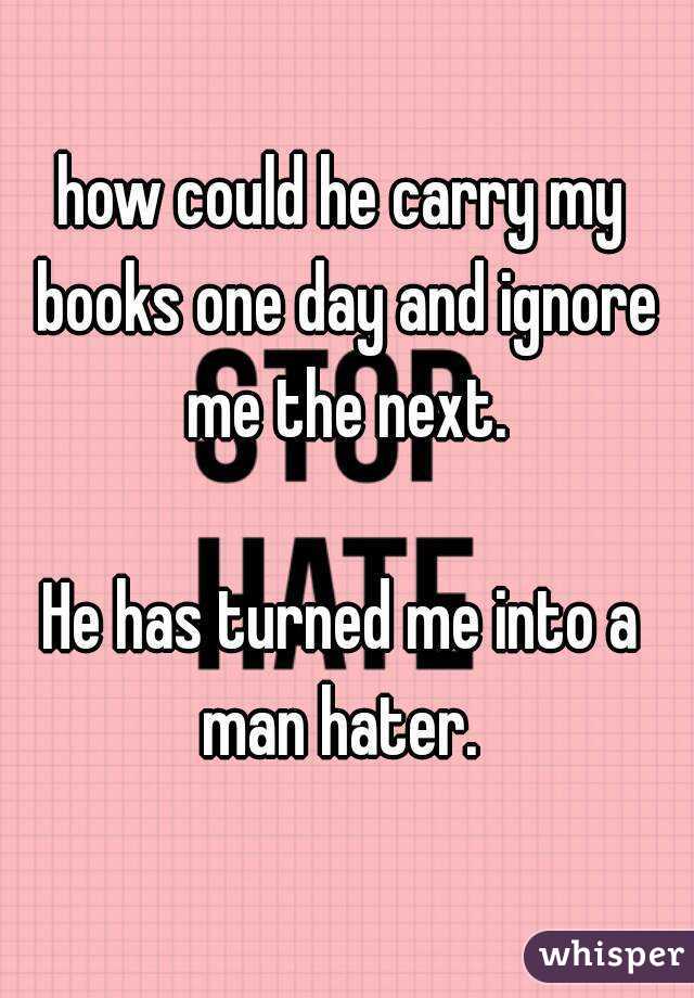 how could he carry my books one day and ignore me the next.

He has turned me into a man hater. 