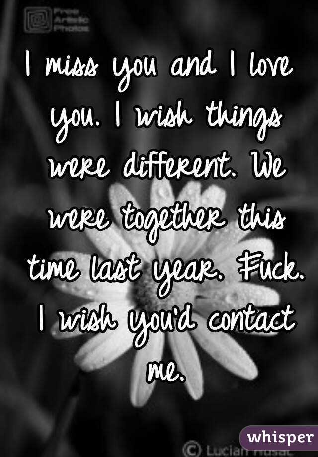 I miss you and I love you. I wish things were different. We were together this time last year. Fuck. I wish you'd contact me.