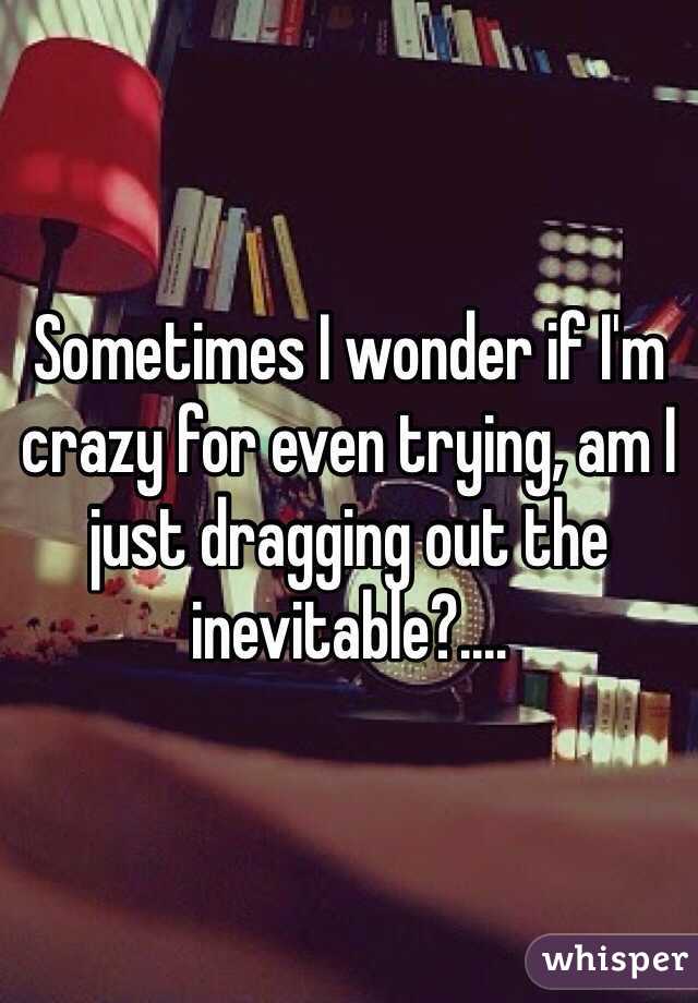Sometimes I wonder if I'm crazy for even trying, am I just dragging out the inevitable?....