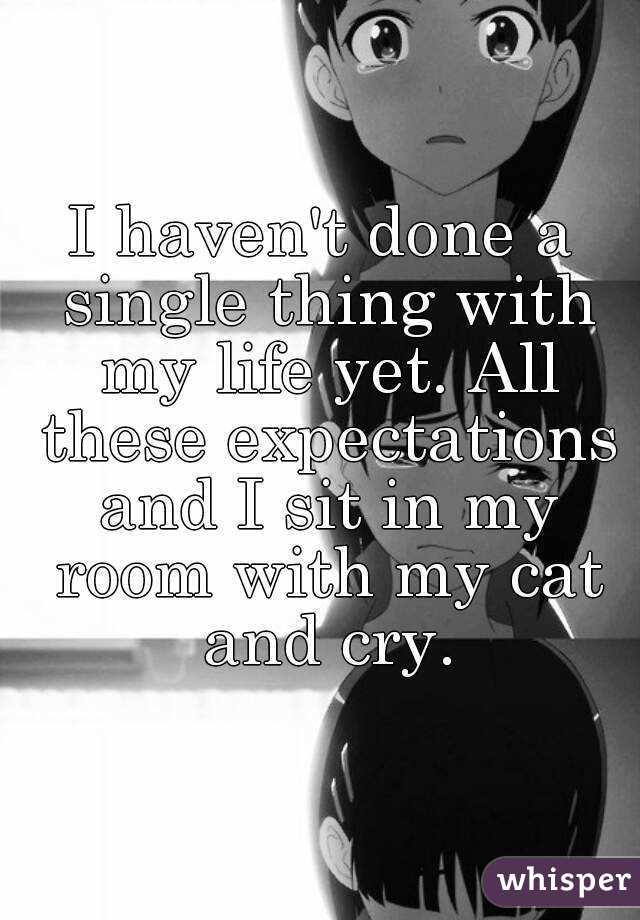 I haven't done a single thing with my life yet. All these expectations and I sit in my room with my cat and cry.