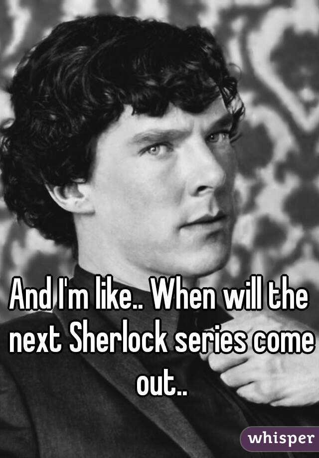 And I'm like.. When will the next Sherlock series come out..