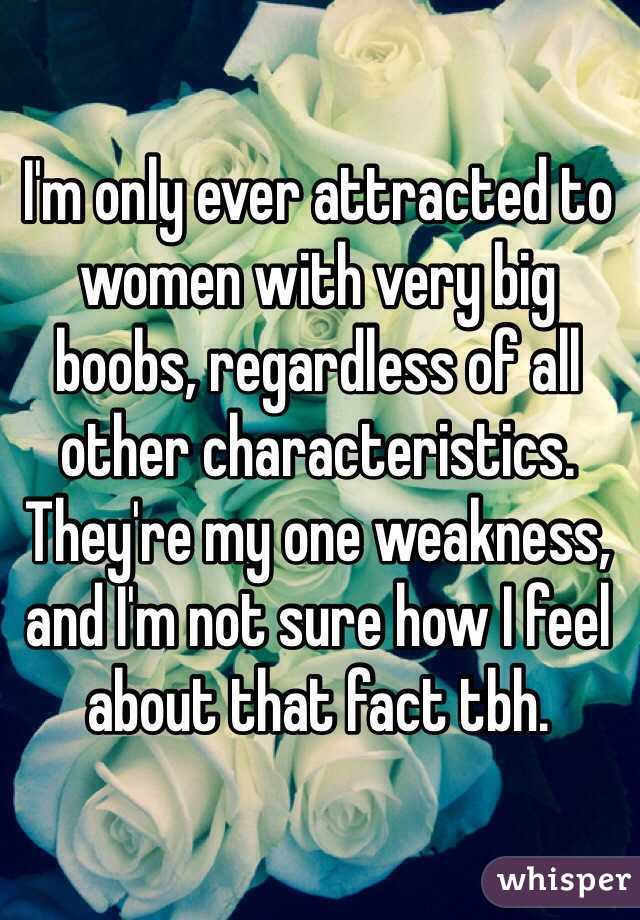 I'm only ever attracted to women with very big boobs, regardless of all other characteristics.  They're my one weakness, and I'm not sure how I feel about that fact tbh.