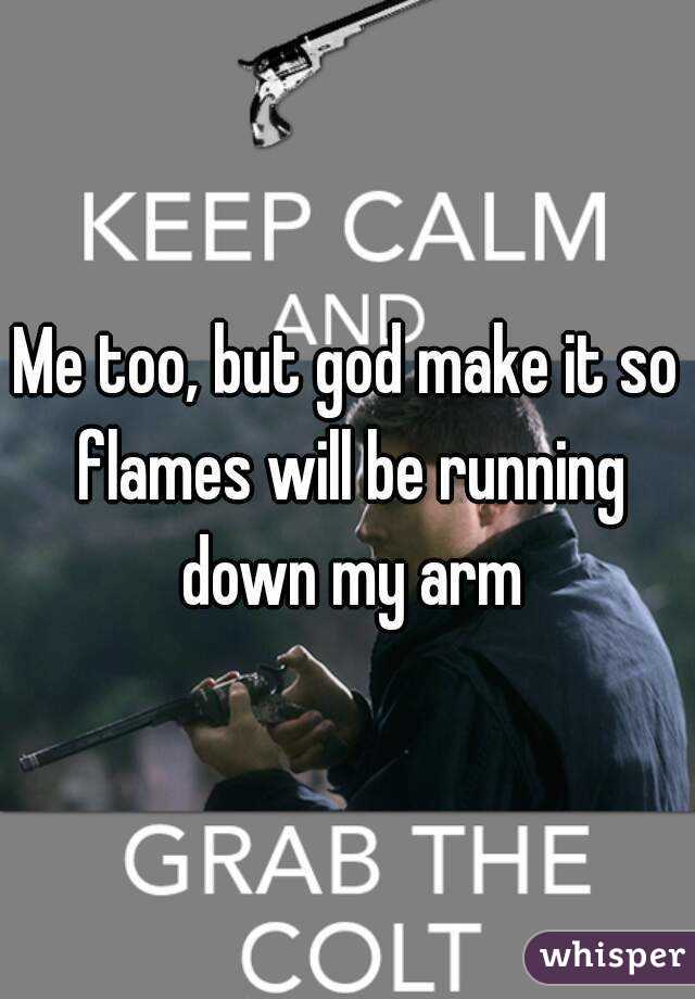 Me too, but god make it so flames will be running down my arm