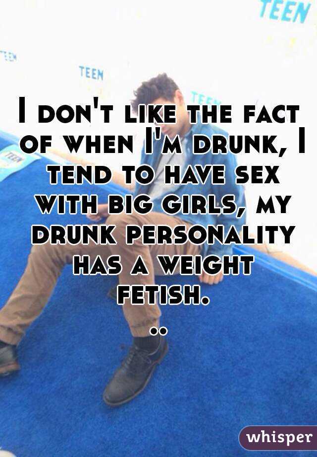 I don't like the fact of when I'm drunk, I tend to have sex with big girls, my drunk personality has a weight fetish...