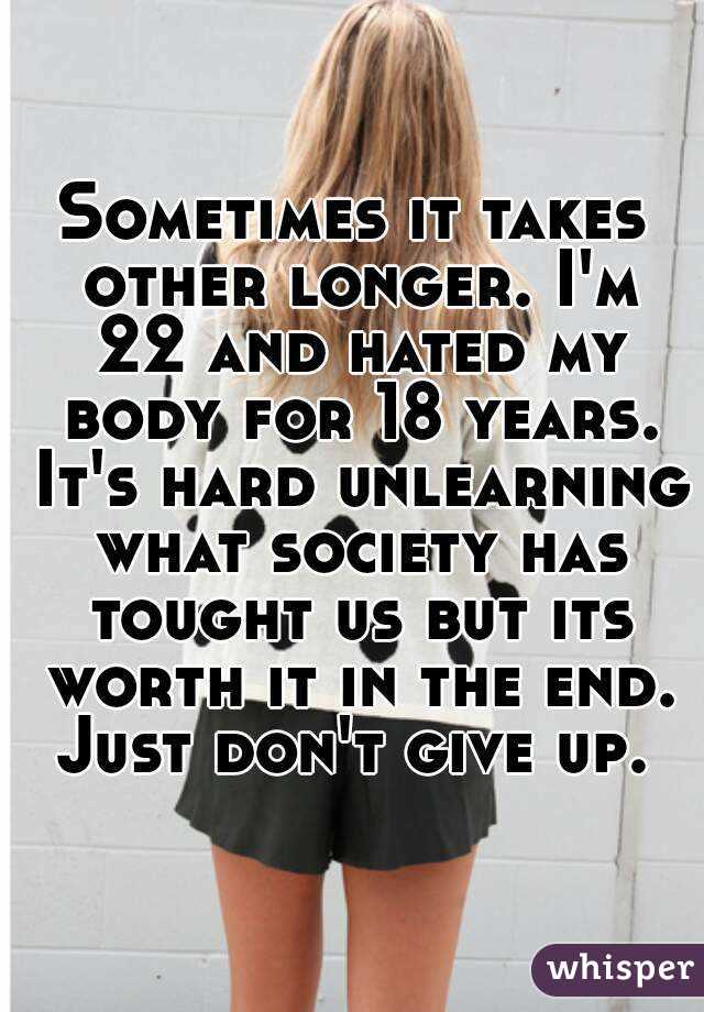 Sometimes it takes other longer. I'm 22 and hated my body for 18 years. It's hard unlearning what society has tought us but its worth it in the end. Just don't give up. 