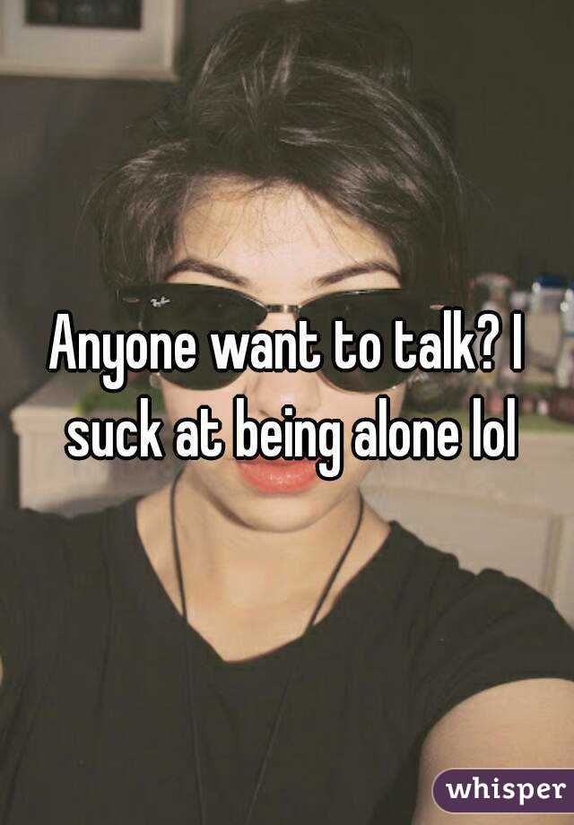 Anyone want to talk? I suck at being alone lol