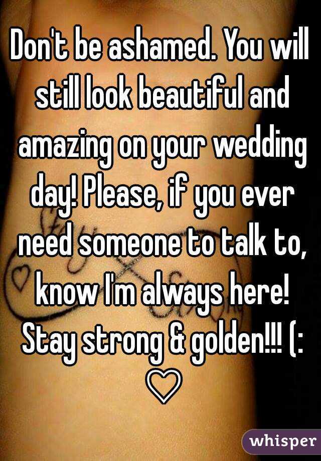 Don't be ashamed. You will still look beautiful and amazing on your wedding day! Please, if you ever need someone to talk to, know I'm always here! Stay strong & golden!!! (: ♡