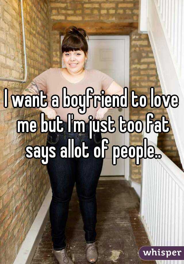 I want a boyfriend to love me but I'm just too fat says allot of people..
