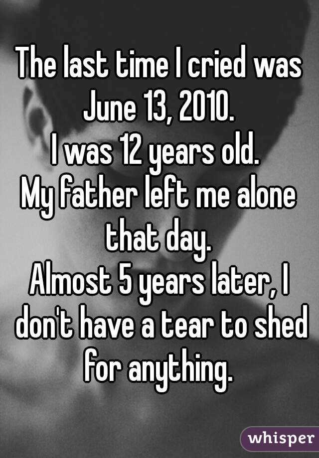 The last time I cried was June 13, 2010. 
I was 12 years old. 
My father left me alone that day. 
Almost 5 years later, I don't have a tear to shed for anything. 