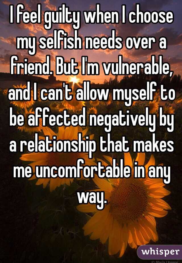 I feel guilty when I choose my selfish needs over a friend. But I'm vulnerable, and I can't allow myself to be affected negatively by a relationship that makes me uncomfortable in any way. 