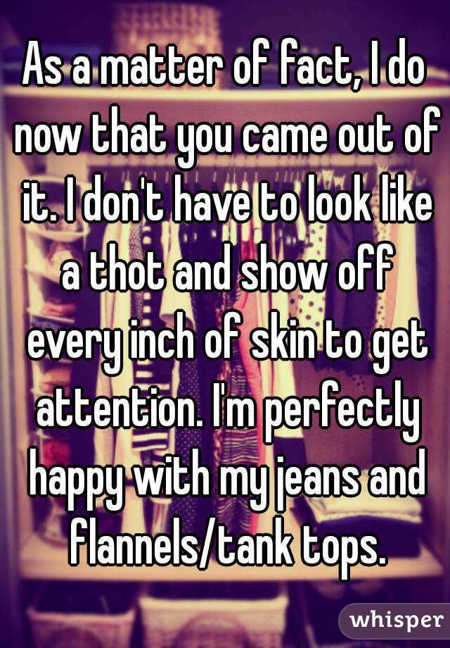 As a matter of fact, I do now that you came out of it. I don't have to look like a thot and show off every inch of skin to get attention. I'm perfectly happy with my jeans and flannels/tank tops.