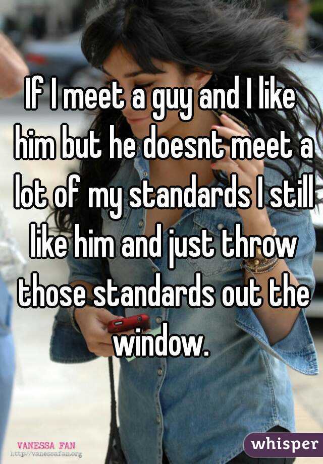 If I meet a guy and I like him but he doesnt meet a lot of my standards I still like him and just throw those standards out the window. 