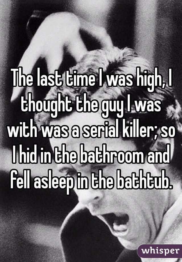 The last time I was high, I thought the guy I was with was a serial killer; so I hid in the bathroom and fell asleep in the bathtub. 