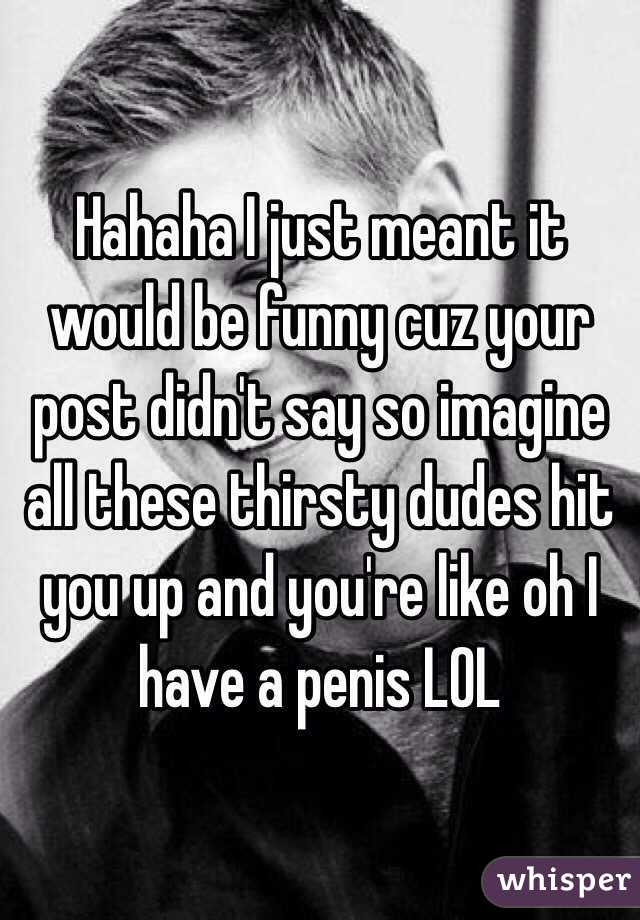 Hahaha I just meant it would be funny cuz your post didn't say so imagine all these thirsty dudes hit you up and you're like oh I have a penis LOL