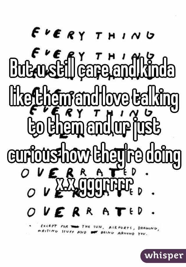 But u still care and kinda like them and love talking to them and ur just curious how they're doing x.x gggrrrr