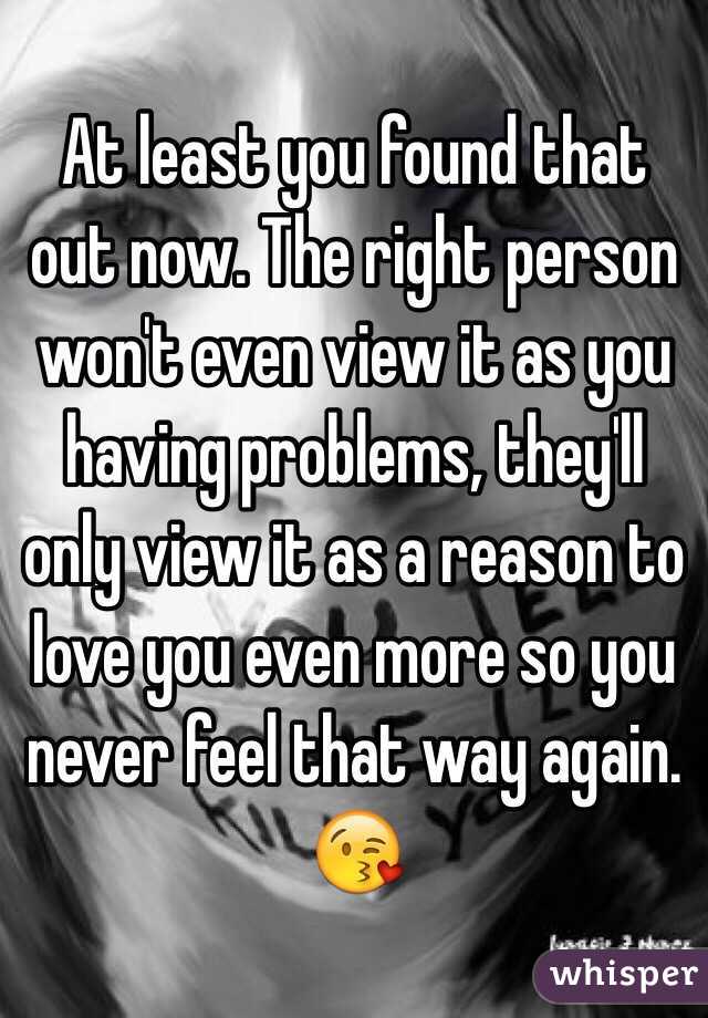 At least you found that out now. The right person won't even view it as you having problems, they'll only view it as a reason to love you even more so you never feel that way again. 
😘