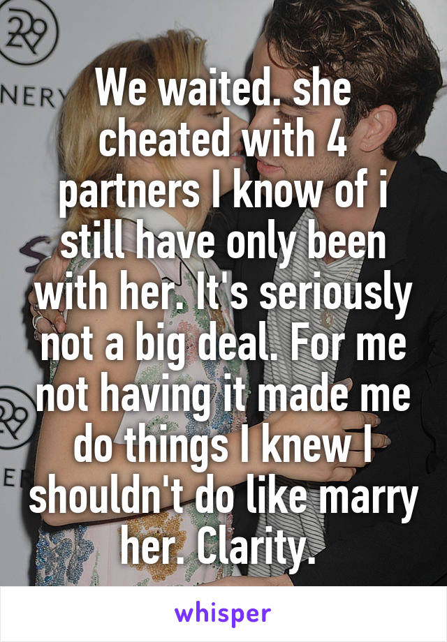 We waited. she cheated with 4 partners I know of i still have only been with her. It's seriously not a big deal. For me not having it made me do things I knew I shouldn't do like marry her. Clarity. 
