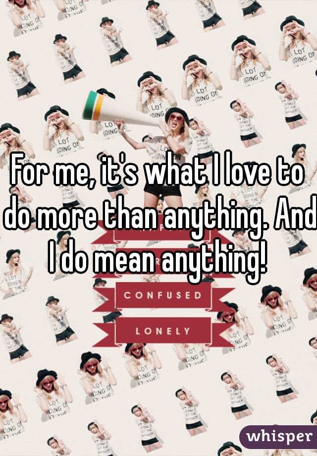 For me, it's what I love to do more than anything. And I do mean anything! 