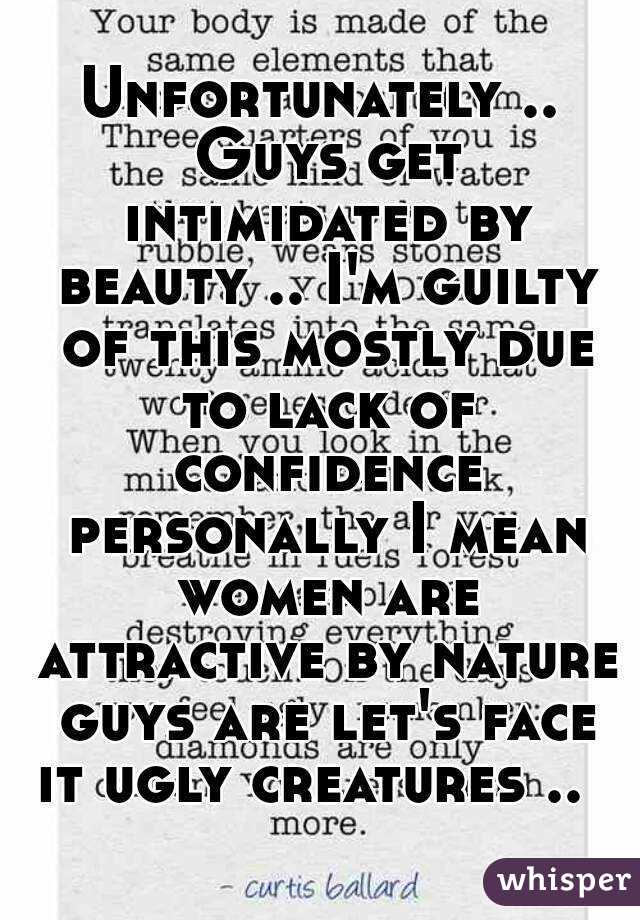 Unfortunately .. Guys get intimidated by beauty .. I'm guilty of this mostly due to lack of confidence personally I mean women are attractive by nature guys are let's face it ugly creatures ..  