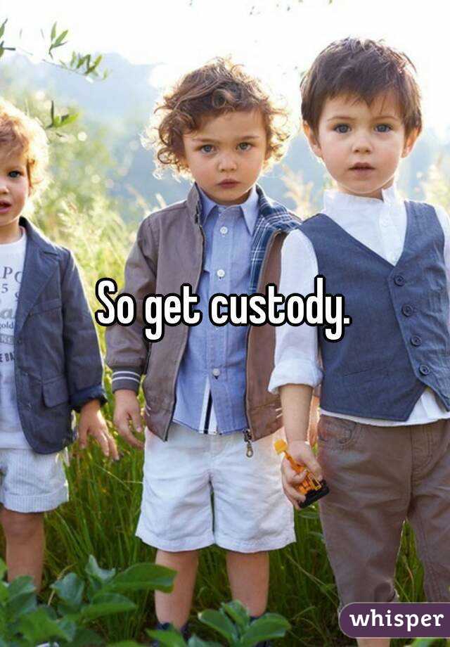 So get custody.