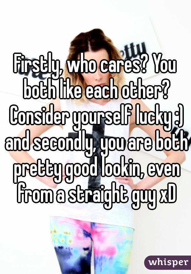 Firstly, who cares? You both like each other? Consider yourself lucky :) and secondly, you are both pretty good lookin, even from a straight guy xD