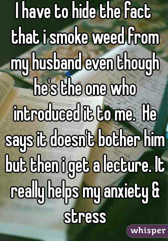 I have to hide the fact that i smoke weed from my husband even though he's the one who introduced it to me.  He says it doesn't bother him but then i get a lecture. It really helps my anxiety & stress