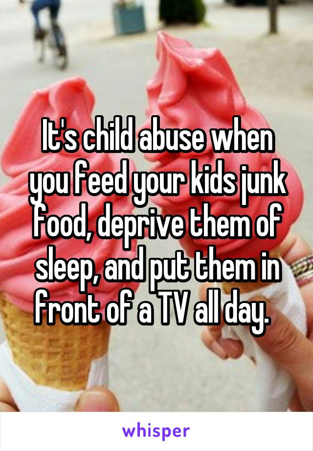 It's child abuse when you feed your kids junk food, deprive them of sleep, and put them in front of a TV all day.  