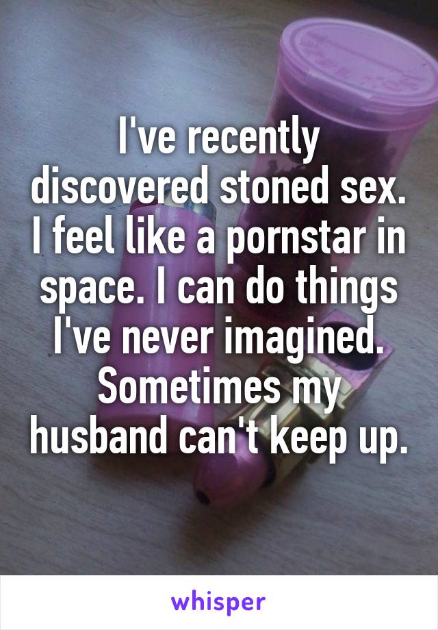 I've recently discovered stoned sex. I feel like a pornstar in space. I can do things I've never imagined. Sometimes my husband can't keep up. 