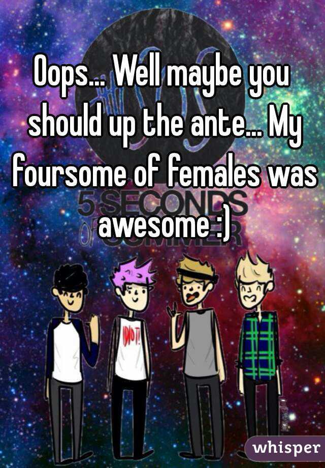 Oops... Well maybe you should up the ante... My foursome of females was awesome :)