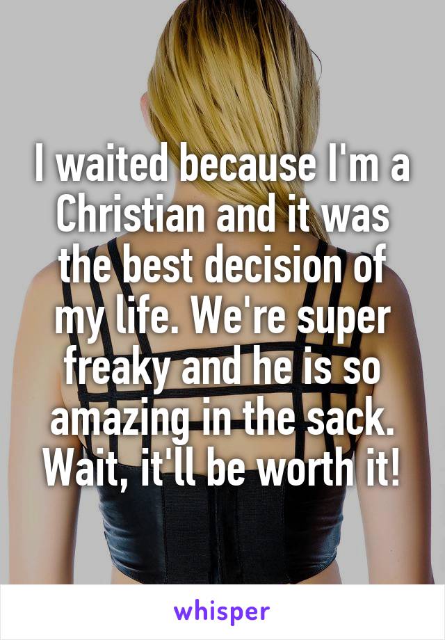 I waited because I'm a Christian and it was the best decision of my life. We're super freaky and he is so amazing in the sack. Wait, it'll be worth it!