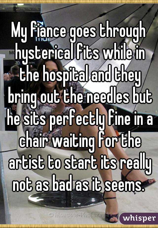 My fiance goes through hysterical fits while in the hospital and they bring out the needles but he sits perfectly fine in a chair waiting for the artist to start its really not as bad as it seems. 