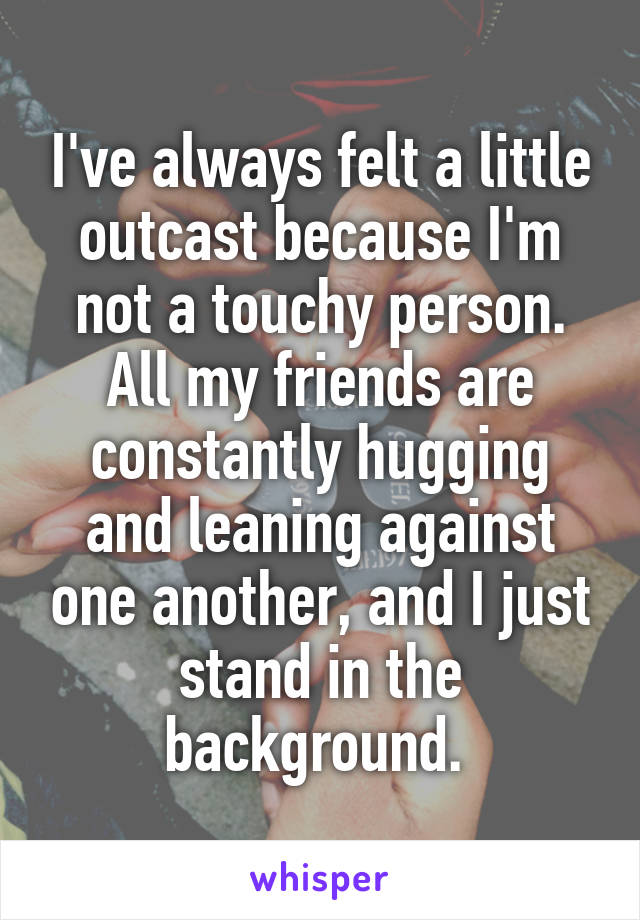 I've always felt a little outcast because I'm not a touchy person. All my friends are constantly hugging and leaning against one another, and I just stand in the background. 