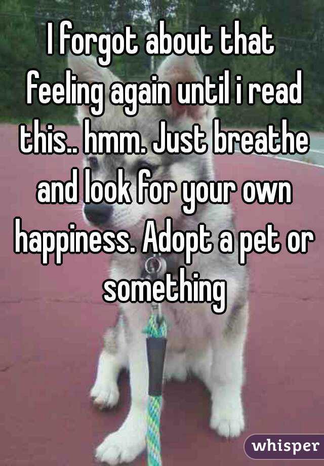 I forgot about that feeling again until i read this.. hmm. Just breathe and look for your own happiness. Adopt a pet or something